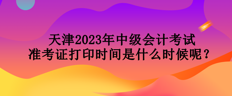 天津2023年中級會計考試準(zhǔn)考證打印時間是什么時候呢？