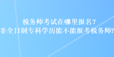 稅務(wù)師考試在哪里報(bào)名？非全日制?？茖W(xué)歷能不能報(bào)考稅務(wù)師？