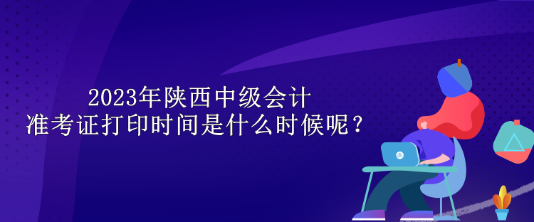 2023年陜西中級會計(jì)準(zhǔn)考證打印時(shí)間是什么時(shí)候呢？