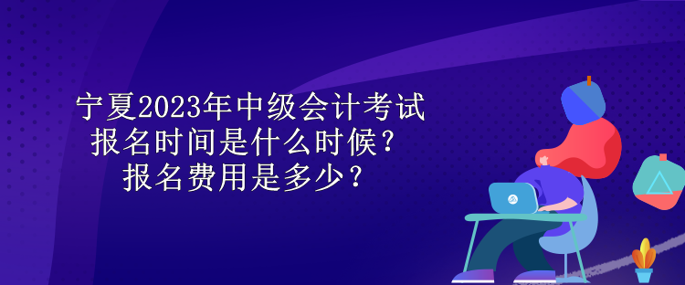 寧夏2023年中級會計考試報名時間是什么時候？報名費用是多少？