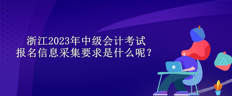 浙江2023年中級會(huì)計(jì)考試報(bào)名信息采集要求是什么呢？