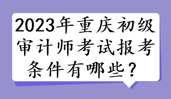 2023年重慶初級(jí)審計(jì)師考試報(bào)考條件有哪些？