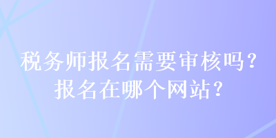 稅務(wù)師報(bào)名需要審核嗎？報(bào)名在哪個(gè)網(wǎng)站？