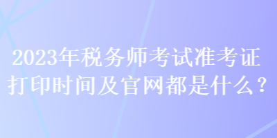 2023年稅務(wù)師考試準考證打印時間及官網(wǎng)都是什么？