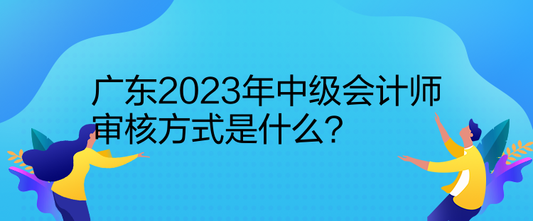 廣東2023年中級會計師審核方式是什么？