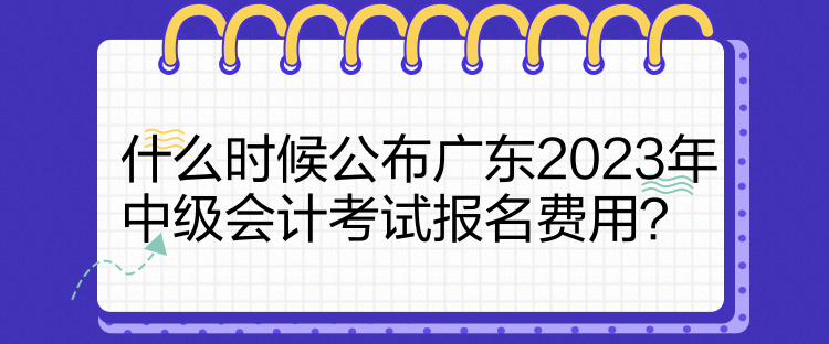 什么時候公布廣東2023年中級會計考試報名費用？