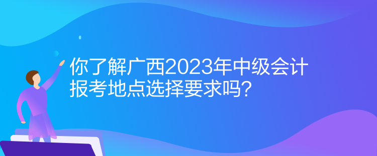 你了解廣西2023年中級會計報考地點選擇要求嗎？