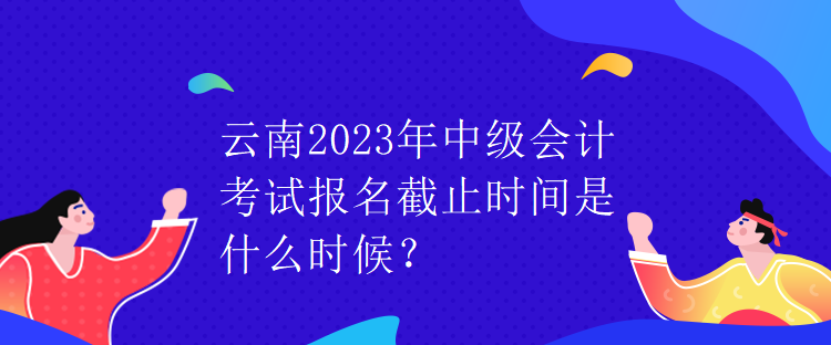 云南2023年中級(jí)會(huì)計(jì)考試報(bào)名截止時(shí)間是什么時(shí)候？