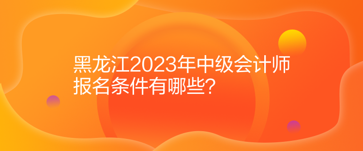 黑龍江2023年中級(jí)會(huì)計(jì)師報(bào)名條件有哪些？