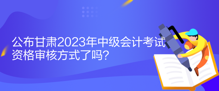 公布甘肅2023年中級會計考試資格審核方式了嗎？