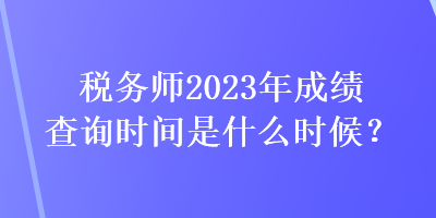 稅務(wù)師2023年成績(jī)查詢時(shí)間是什么時(shí)候？