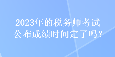 2023年的稅務(wù)師考試公布成績時間定了嗎？