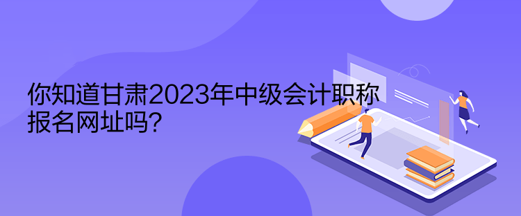 你知道甘肅2023年中級(jí)會(huì)計(jì)職稱報(bào)名網(wǎng)址嗎？