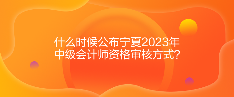 什么時(shí)候公布寧夏2023年中級(jí)會(huì)計(jì)師資格審核方式？