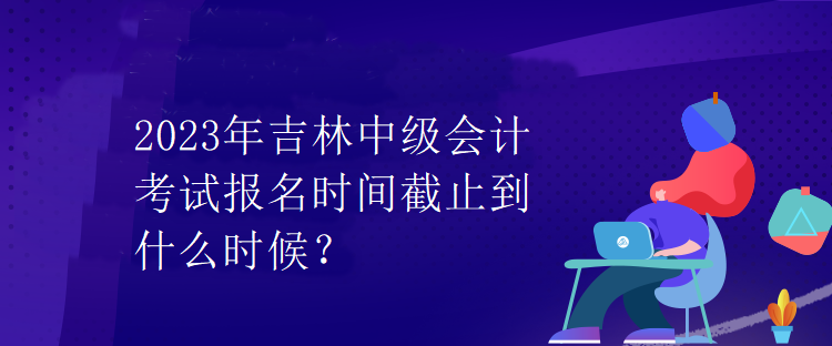 2023年吉林中級(jí)會(huì)計(jì)考試報(bào)名時(shí)間截止到什么時(shí)候？