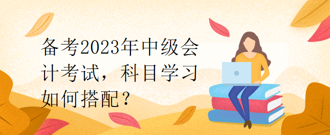 備考2023年中級會計考試，科目學(xué)習(xí)如何搭配？