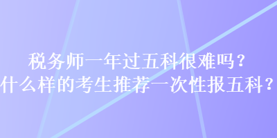 稅務(wù)師一年過(guò)五科很難嗎？什么樣的考生推薦一次性報(bào)五科？