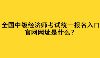 全國(guó)中級(jí)經(jīng)濟(jì)師考試統(tǒng)一報(bào)名入口官網(wǎng)網(wǎng)址是什么？