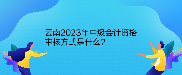 云南2023年中級會計資格審核方式是什么？