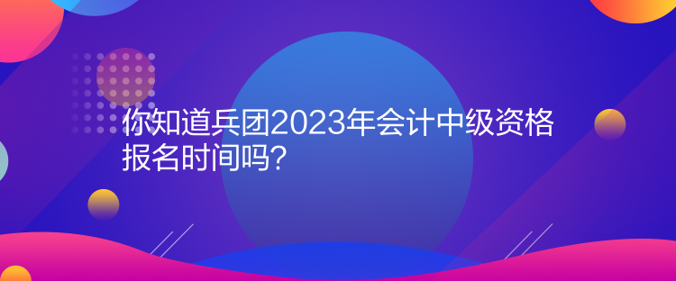 你知道兵團(tuán)2023年會(huì)計(jì)中級(jí)資格報(bào)名時(shí)間嗎？