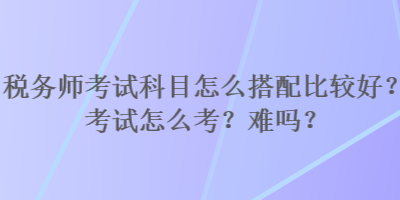 稅務師考試科目怎么搭配比較好？考試怎么考？難嗎？