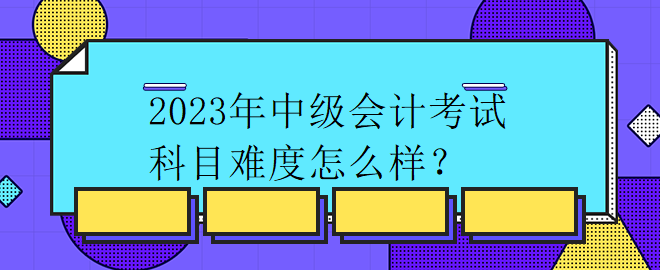 2023年中級(jí)會(huì)計(jì)考試科目難度怎么樣？