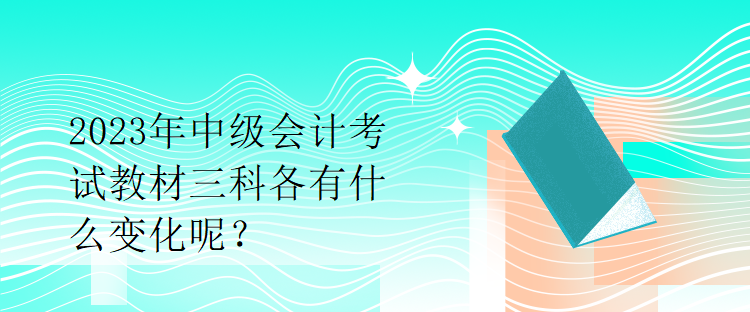 2023年中級會計考試教材三科各有什么變化呢？