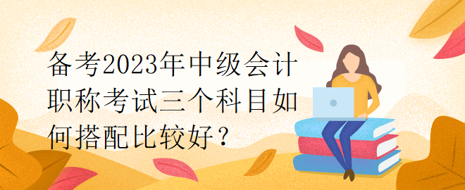 備考2023年中級會(huì)計(jì)職稱考試三個(gè)科目如何搭配比較好？