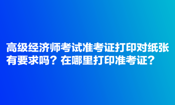 高級(jí)經(jīng)濟(jì)師考試準(zhǔn)考證打印對(duì)紙張有要求嗎？在哪里打印準(zhǔn)考證？