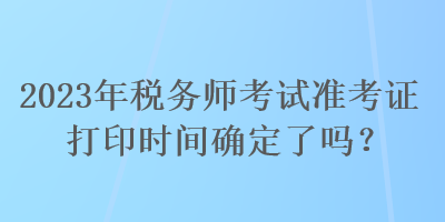 2023年稅務(wù)師考試準(zhǔn)考證打印時(shí)間確定了嗎？