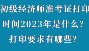 初級經(jīng)濟師準(zhǔn)考證打印時間2023年是什么？打印要求有哪些？