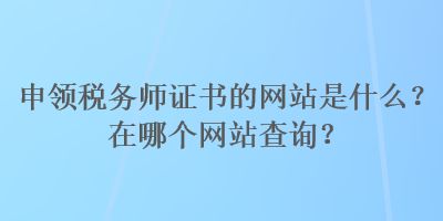 申領(lǐng)稅務(wù)師證書的網(wǎng)站是什么？在哪個網(wǎng)站查詢？