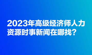 2023年高級(jí)經(jīng)濟(jì)師人力資源時(shí)事新聞在哪找？