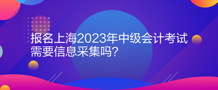 報名上海2023年中級會計考試需要信息采集嗎？