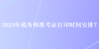 2023年稅務(wù)師準(zhǔn)考證打印時間安排？