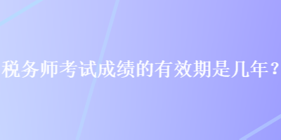 稅務(wù)師考試成績的有效期是幾年？