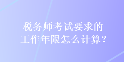 稅務(wù)師考試要求的工作年限怎么計(jì)算？