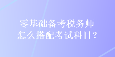 零基礎(chǔ)備考稅務(wù)師怎么搭配考試科目？