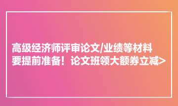 高級(jí)經(jīng)濟(jì)師評(píng)審論文業(yè)績(jī)等材料要提前準(zhǔn)備！論文班領(lǐng)大額券立減