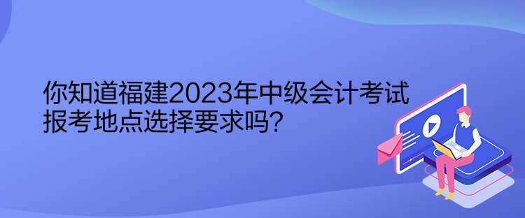 你知道福建2023年中級(jí)會(huì)計(jì)考試報(bào)考地點(diǎn)選擇要求嗎？