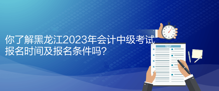 你了解黑龍江2023年會計中級考試報名時間及報名條件嗎？