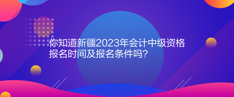 你知道新疆2023年會計中級資格報名時間及報名條件嗎？