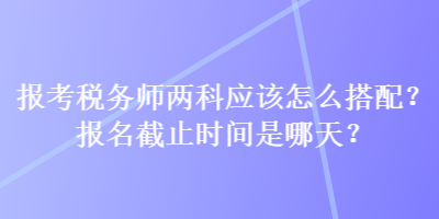 報考稅務(wù)師兩科應(yīng)該怎么搭配？報名截止時間是哪天？