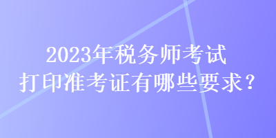 2023年稅務(wù)師考試打印準(zhǔn)考證有哪些要求？