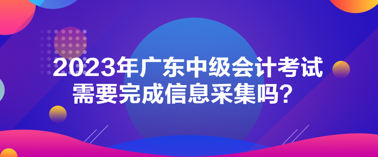 2023年廣東中級(jí)會(huì)計(jì)考試需要完成信息采集嗎？