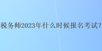 稅務師2023年什么時候報名考試？