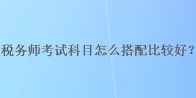 稅務(wù)師考試科目怎么搭配比較好？