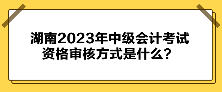 湖南2023年中級會計考試資格審核方式是什么？