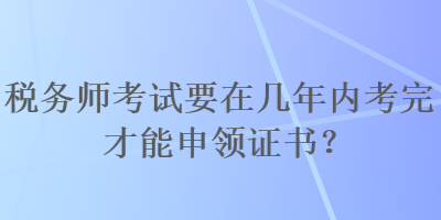 稅務(wù)師考試要在幾年內(nèi)考完才能申領(lǐng)證書？