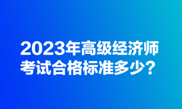 2023年高級經(jīng)濟師考試合格標準多少？